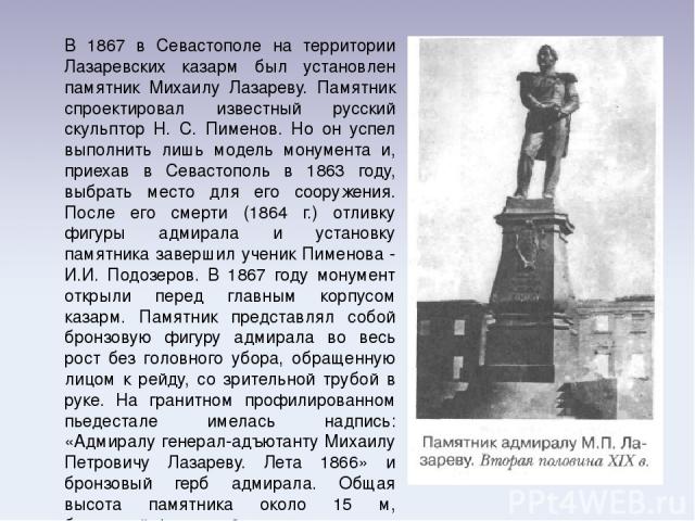 В 1867 в Севастополе на территории Лазаревских казарм был установлен памятник Михаилу Лазареву. Памятник спроектировал известный русский скульптор Н. С. Пименов. Но он успел выполнить лишь модель монумента и, приехав в Севастополь в 1863 году, выбра…