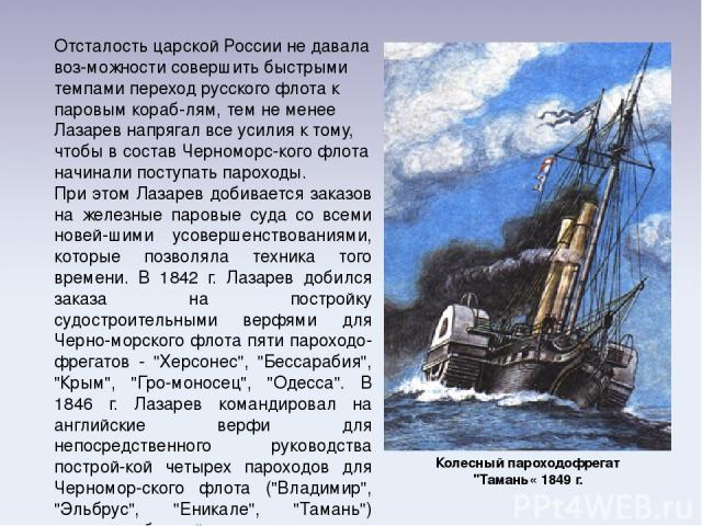 Отсталость царской России не давала воз-можности совершить быстрыми темпами переход русского флота к паровым кораб-лям, тем не менее Лазарев напрягал все усилия к тому, чтобы в состав Черноморс-кого флота начинали поступать пароходы. При этом Лазаре…