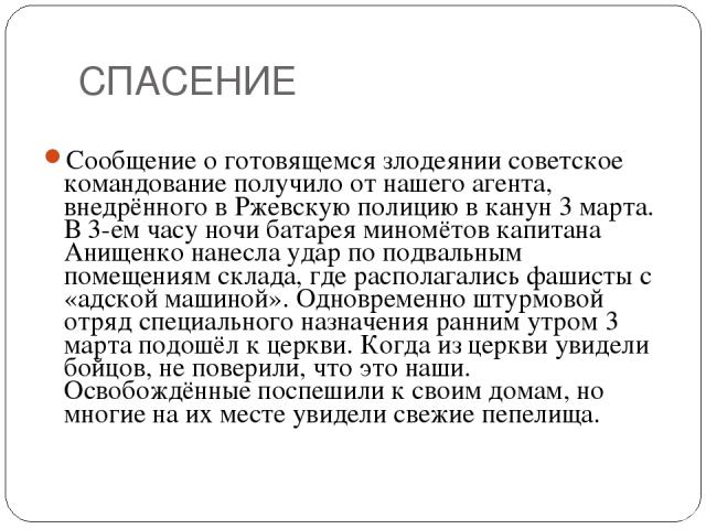 СПАСЕНИЕ Сообщение о готовящемся злодеянии советское командование получило от нашего агента, внедрённого в Ржевскую полицию в канун 3 марта. В 3-ем часу ночи батарея миномётов капитана Анищенко нанесла удар по подвальным помещениям склада, где распо…