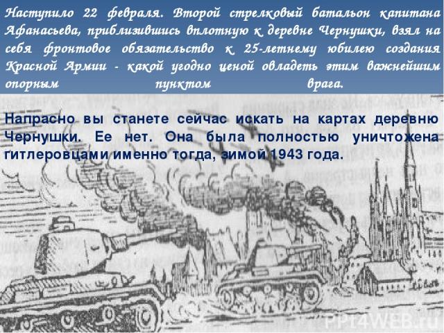 Наступило 22 февраля. Второй стрелковый батальон капитана Афанасьева, приблизившись вплотную к деревне Чернушки, взял на себя фронтовое обязательство к 25-летнему юбилею создания Красной Армии - какой угодно ценой овладеть этим важнейшим опорным пун…