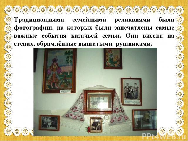 Традиционными семейными реликвиями были фотографии, на которых были запечатлены самые важные события казачьей семьи. Они висели на стенах, обрамлённые вышитыми рушниками.
