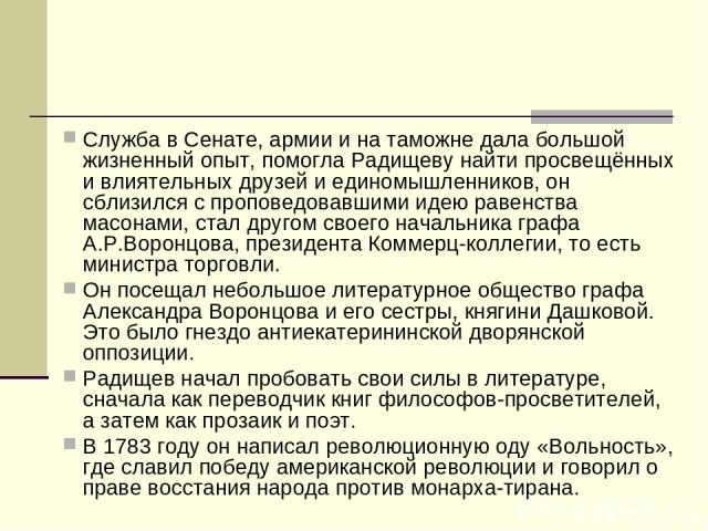 Служба в Сенате, армии и на таможне дала большой жизненный опыт, помогла Радищеву найти просвещённых и влиятельных друзей и единомышленников, он сблизился с проповедовавшими идею равенства масонами, стал другом своего начальника графа А.Р.Воронцова,…