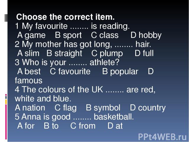 Choose the correct item. 1 My favourite ........ is reading. A game B sport C class D hobby 2 My mother has got long, ........ hair. A slim B straight C plump D full 3 Who is your ........ athlete? A best C favourite B popular D famous 4 The colours…