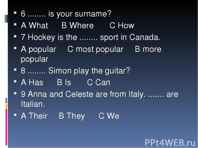 6 ........ is your surname? A What B Where C How 7 Hockey is the ........ sport in Canada. A popular C most popular B more popular 8 ........ Simon play the guitar? A Has B Is C Can 9 Anna and Celeste are from Italy. ....... are Italian. A Their B T…