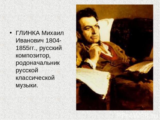 ГЛИНКА Михаил Иванович 1804-1855гг., русский композитор, родоначальник русской классической музыки.
