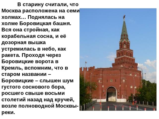 В старину считали, что Москва расположена на семи холмах… Поднялась на холме Боровицкая башня. Вся она стройная, как корабельная сосна, и её дозорная вышка устремилась в небо, как ракета. Проходя через Боровицкие ворота в Кремль, вспомним, что в ста…