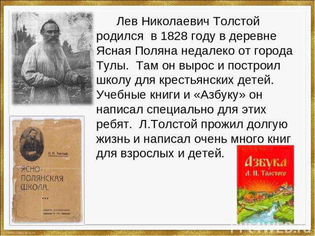 Лев Николаевич Толстой родился в 1828 году в деревне Ясная Поляна недалеко от города Тулы. Там он вырос и построил школу для крестьянских детей. Учебные книги и «Азбуку» он написал специально для этих ребят. Л.Толстой прожил долгую жизнь и написал о…
