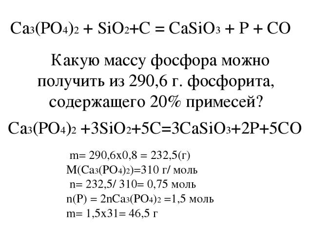 Ca3(PO4)2 + SiO2+C = CaSiO3 + P + CO Какую массу фосфора можно получить из 290,6 г. фосфорита, содержащего 20% примесей? m= 290,6х0,8 = 232,5(г) M(Ca3(PO4)2)=310 г/ моль n= 232,5/ 310= 0,75 моль n(P) = 2nCa3(PO4)2 =1,5 моль m= 1,5х31= 46,5 г Ca3(PO4…