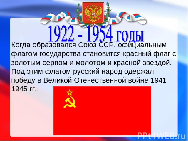 Когда образовался Союз ССР, официальным флагом государства становится красный флаг с золотым серпом и молотом и красной звездой. Под этим флагом русский народ одержал победу в Великой Отечественной войне 1941 1945 гг. 