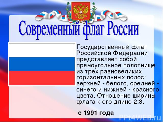 Государственный флаг Российской Федерации представляет собой прямоугольное полотнище из трех равновеликих горизонтальных полос: верхней - белого, средней - синего и нижней - красного цвета. Отношение ширины флага к его длине 2:3. с 1991 года