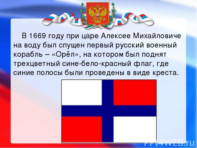       В 1669 году при царе Алексее Михайловиче на воду был спущен первый русский военный корабль – «Орёл», на котором был поднят трехцветный сине-бело-красный флаг, где синие полосы были проведены в виде креста. 
