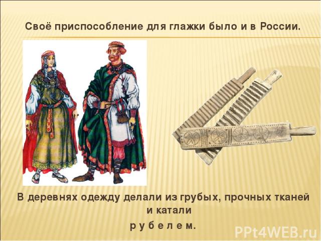 Своё приспособление для глажки было и в России. В деревнях одежду делали из грубых, прочных тканей и катали р у б е л е м.