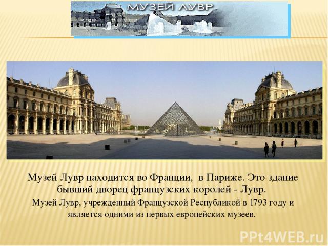 Музей Лувр находится во Франции, в Париже. Это здание бывший дворец французских королей - Лувр. Музей Лувр, учрежденный Французской Республикой в 1793 году и является одними из первых европейских музеев.
