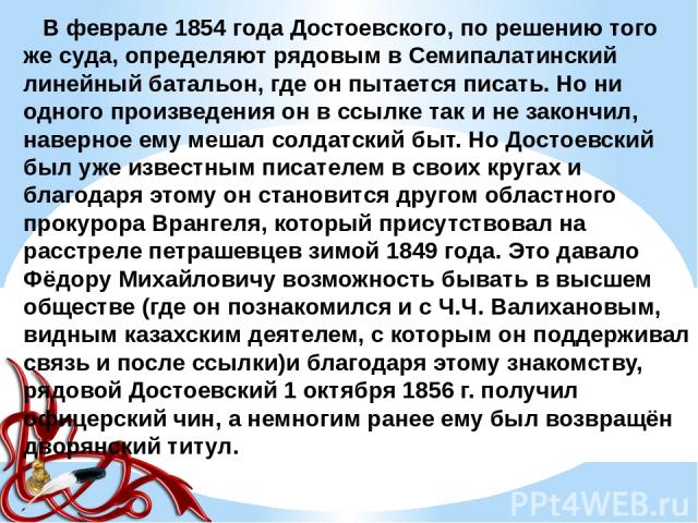 В феврале 1854 года Достоевского, по решению того же суда, определяют рядовым в Семипалатинский линейный батальон, где он пытается писать. Но ни одного произведения он в ссылке так и не закончил, наверное ему мешал солдатский быт. Но Достоевский был…
