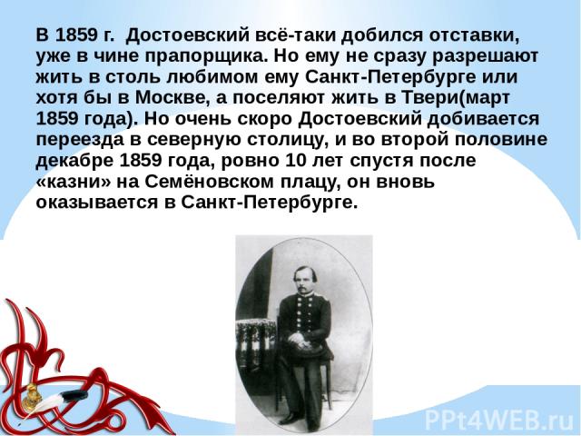 В 1859 г. Достоевский всё-таки добился отставки, уже в чине прапорщика. Но ему не сразу разрешают жить в столь любимом ему Санкт-Петербурге или хотя бы в Москве, а поселяют жить в Твери(март 1859 года). Но очень скоро Достоевский добивается переезда…
