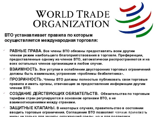 ВТО устанавливает правила по которым осуществляется международная торговля: РАВНЫЕ ПРАВА. Все члены ВТО обязаны предоставлять всем другим членам режим наибольшего благоприятствования в торговле. Преференции, предоставленные одному из членов ВТО, авт…