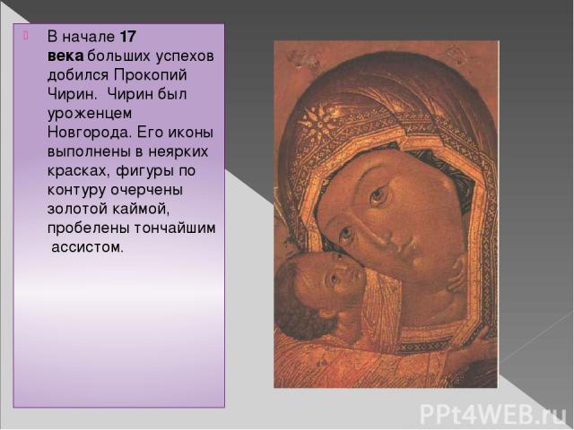 В начале 17 века больших успехов добился Прокопий Чирин.  Чирин был уроженцем Новгорода. Его иконы выполнены в неярких красках, фигуры по контуру очерчены золотой каймой, пробелены тончайшим  ассистом.