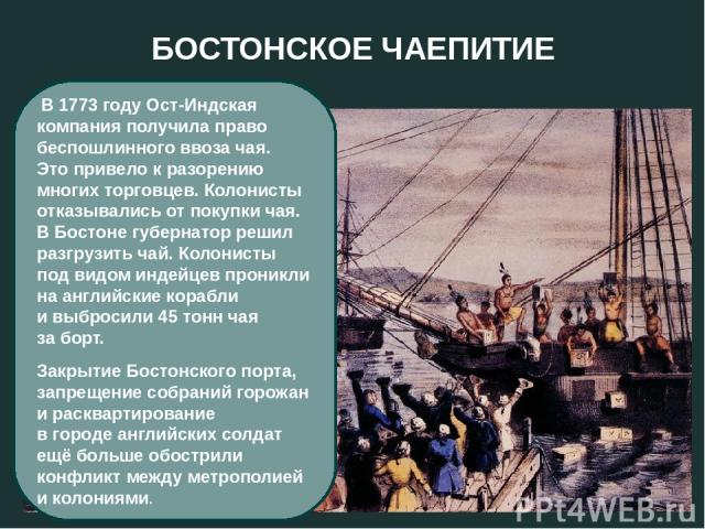 БОСТОНСКОЕ ЧАЕПИТИЕ В 1773 году Ост-Индская компания получила право беспошлинного ввоза чая. Это привело к разорению многих торговцев. Колонисты отказывались от покупки чая. В Бостоне губернатор решил разгрузить чай. Колонисты под видом индейцев про…