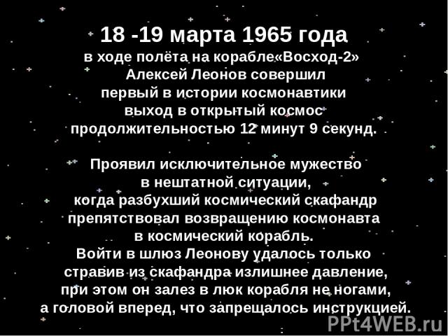 18 -19 марта 1965 года в ходе полёта на корабле«Восход-2» Алексей Леонов совершил первый в истории космонавтики выход в открытый космос продолжительностью 12 минут 9 секунд. Проявил исключительное мужество в нештатной ситуации, когда разбухший косми…