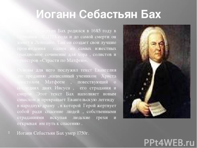 Иоганн Себастьян Бах Иоганн Себастьян Бах родился в 1685 году в Германии . С 1723 года и до самой смерти он живет в Лейпциге. Там он создает свои лучшие произведения одним из самых известных грандиозное сочинение для хора , солистов и оркестров «Стр…