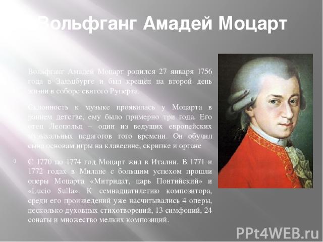 Вольфганг Амадей Моцарт . Вольфганг Амадей Моцарт родился 27 января 1756 года в Зальцбурге и был крещён на второй день жизни в соборе святого Руперта. Склонность к музыке проявилась у Моцарта в раннем детстве, ему было примерно три года. Его отец Ле…