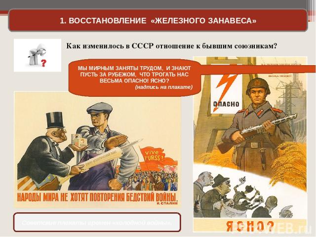 1. ВОССТАНОВЛЕНИЕ «ЖЕЛЕЗНОГО ЗАНАВЕСА» Советские плакаты времен «холодной войны». Как изменилось в СССР отношение к бывшим союзникам? МЫ МИРНЫМ ЗАНЯТЫ ТРУДОМ, И ЗНАЮТ ПУСТЬ ЗА РУБЕЖОМ, ЧТО ТРОГАТЬ НАС ВЕСЬМА ОПАСНО! ЯСНО? (надпись на плакате)