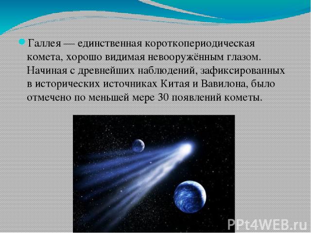 Галлея — единственная короткопериодическая комета, хорошо видимая невооружённым глазом. Начиная с древнейших наблюдений, зафиксированных в исторических источниках Китая и Вавилона, было отмечено по меньшей мере 30 появлений кометы.