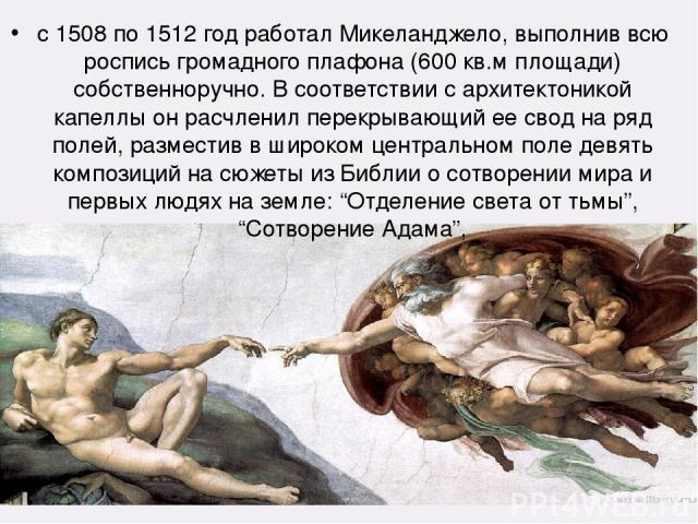 с 1508 по 1512 год работал Микеланджело, выполнив всю роспись громадного плафона (600 кв.м площади) собственноручно. В соответствии с архитектоникой капеллы он расчленил перекрывающий ее свод на ряд полей, разместив в широком центральном поле девять…