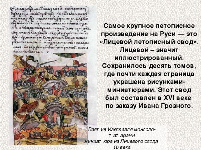 Самое крупное летописное произведение на Руси — это «Лицевой летописный свод». Лицевой – значит иллюстрированный. Сохранилось десять томов, где почти каждая страница украшена рисунками-миниатюрами. Этот свод был составлен в XVI веке по заказу Ивана …