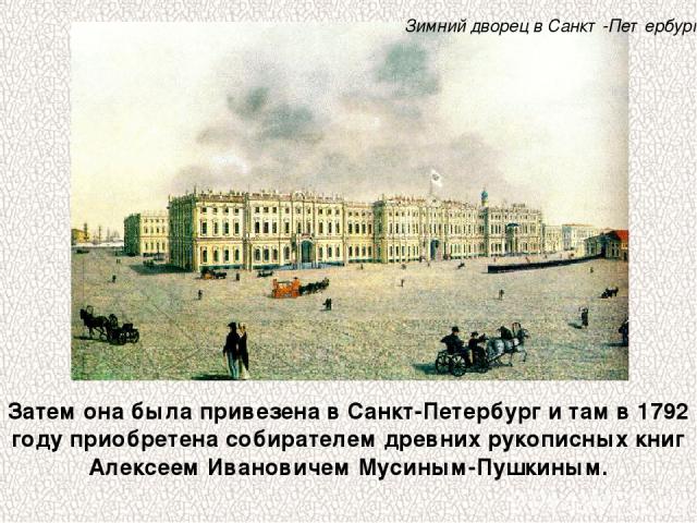 Затем она была привезена в Санкт-Петербург и там в 1792 году приобретена собирателем древних рукописных книг Алексеем Ивановичем Мусиным-Пушкиным. Зимний дворец в Санкт-Петербурге