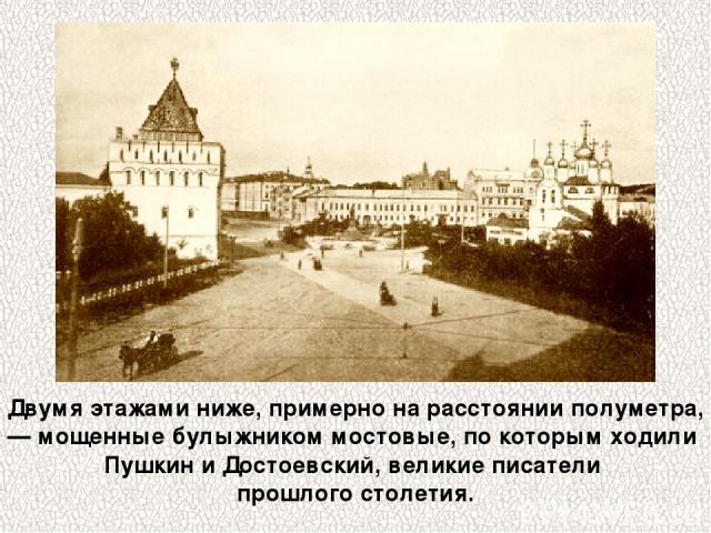 Двумя этажами ниже, примерно на расстоянии полуметра, — мощенные булыжником мостовые, по которым ходили Пушкин и Достоевский, великие писатели прошлого столетия.