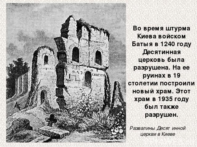 Во время штурма Киева войском Батыя в 1240 году Десятинная церковь была разрушена. На ее руинах в 19 столетии построили новый храм. Этот храм в 1935 году был также разрушен. Развалины Десятинной церкви в Киеве