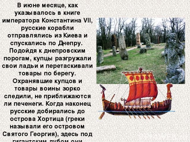 В июне месяце, как указывалось в книге императора Константина VII, русские корабли отправлялись из Киева и спускались по Днепру. Подойдя к днепровским порогам, купцы разгружали свои ладьи и перетаскивали товары по берегу. Охранявшие купцов и товары …