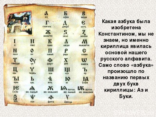 Какая азбука была изобретена Константином, мы не знаем, но именно кириллица явилась основой нашего русского алфавита. Само слово «азбука» произошло по названию первых двух букв кириллицы: Аз и Буки.