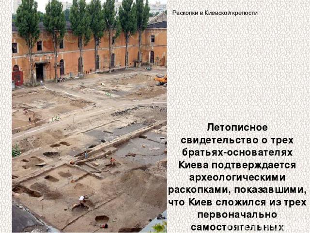 Летописное свидетельство о трех братьях-основателях Киева подтверждается археологическими раскопками, показавшими, что Киев сложился из трех первоначально самостоятельных поселений. Раскопки в Киевской крепости