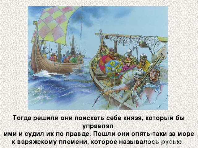 Тогда решили они поискать себе князя, который бы управлял ими и судил их по правде. Пошли они опять-таки за море к варяжскому племени, которое называлось русью.