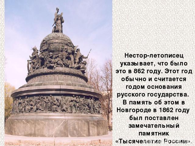 Нестор-летописец указывает, что было это в 862 году. Этот год обычно и считается годом основания русского государства. В память об этом в Новгороде в 1862 году был поставлен замечательный памятник «Тысячелетие России».