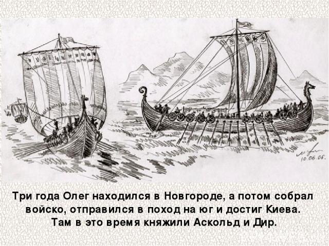 Три года Олег находился в Новгороде, а потом собрал войско, отправился в поход на юг и достиг Киева. Там в это время княжили Аскольд и Дир.