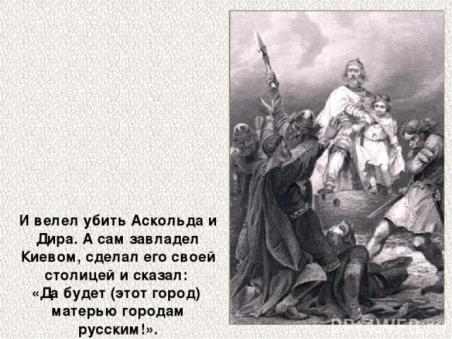 И велел убить Аскольда и Дира. А сам завладел Киевом, сделал его своей столицей и сказал: «Да будет (этот город) матерью городам русским!».
