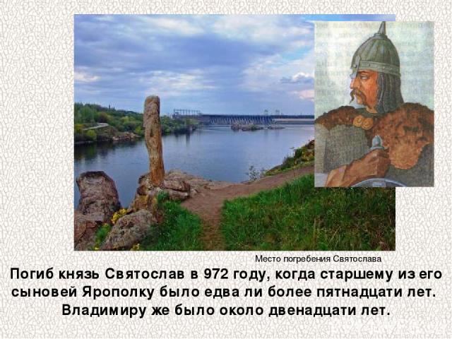 Погиб князь Святослав в 972 году, когда старшему из его сыновей Ярополку было едва ли более пятнадцати лет. Владимиру же было около двенадцати лет. Место погребения Святослава