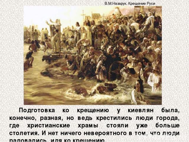 Подготовка ко крещению у киевлян была, конечно, разная, но ведь крестились люди города, где христианские храмы стояли уже больше столетия. И нет ничего невероятного в том, что люди радовались, идя ко крещению. В.М.Назарук. Крещение Руси
