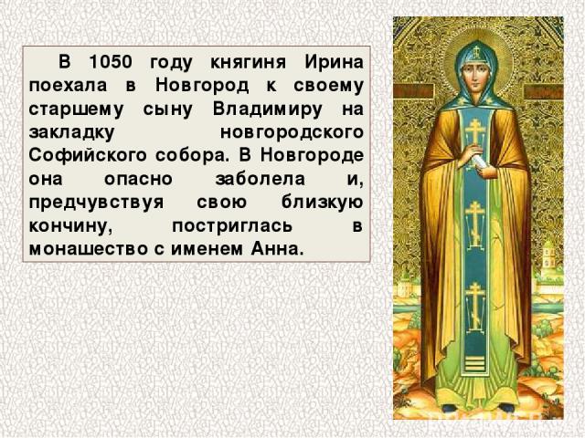 В 1050 году княгиня Ирина поехала в Новгород к своему старшему сыну Владимиру на закладку новгородского Софийского собора. В Новгороде она опасно заболела и, предчувствуя свою близкую кончину, постриглась в монашество с именем Анна.
