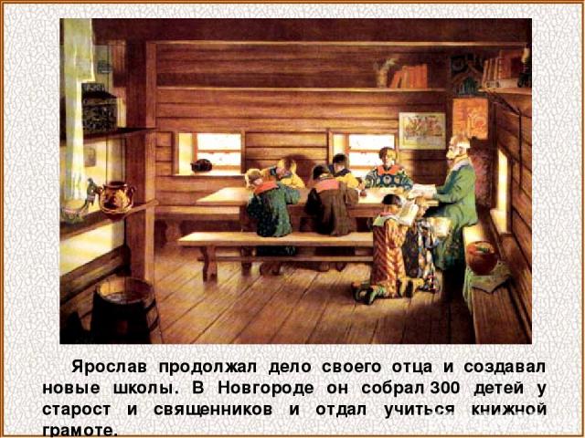 Ярослав продолжал дело своего отца и создавал новые школы. В Новгороде он собрал 300 детей у старост и священников и отдал учиться книжной грамоте.