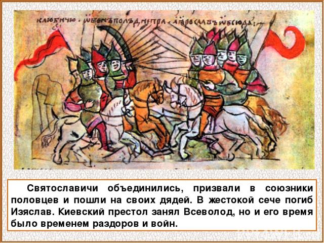 Святославичи объединились, призвали в союзники половцев и пошли на своих дядей. В жестокой сече погиб Изяслав. Киевский престол занял Всеволод, но и его время было временем раздоров и войн.