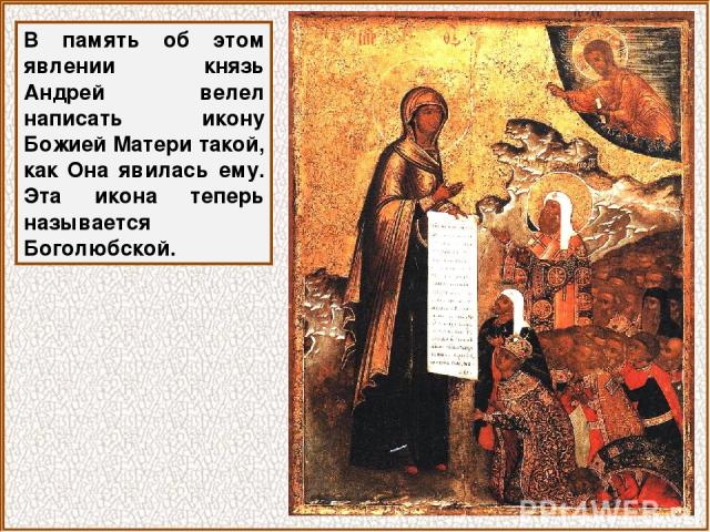 В память об этом явлении князь Андрей велел написать икону Божией Матери такой, как Она явилась ему. Эта икона теперь называется Боголюбской.
