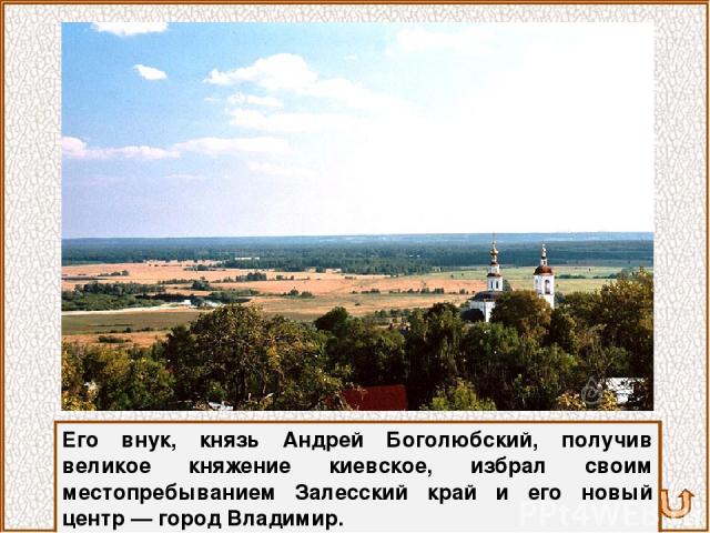 Его внук, князь Андрей Боголюбский, получив великое княжение киевское, избрал своим местопребыванием Залесский край и его новый центр — город Владимир.