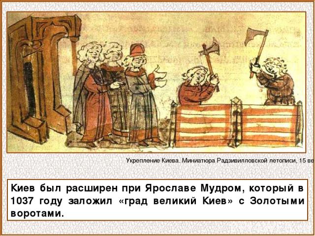 Киев был расширен при Ярославе Мудром, который в 1037 году заложил «град великий Киев» с Золотыми воротами. Укрепление Киева. Миниатюра Радзивилловской летописи, 15 век