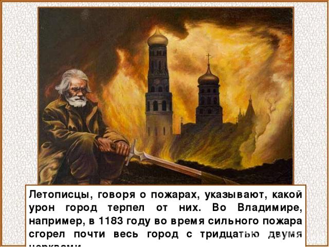 Летописцы, говоря о пожарах, указывают, какой урон город терпел от них. Во Владимире, например, в 1183 году во время сильного пожара сгорел почти весь город с тридцатью двумя церквами.