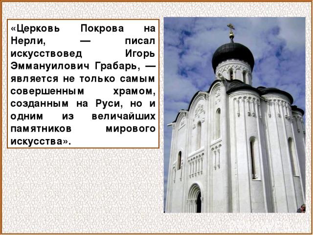 «Церковь Покрова на Нерли, — писал искусствовед Игорь Эммануилович Грабарь, — является не только самым совершенным храмом, созданным на Руси, но и одним из величайших памятников мирового искусства».