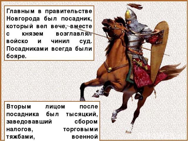 Главным в правительстве Новгорода был посадник, который вел вече, вместе с князем возглавлял войско и чинил суд. Посадниками всегда были бояре. Вторым лицом после посадника был тысяцкий, заведовавший сбором налогов, торговыми тяжбами, военной повинностью.
